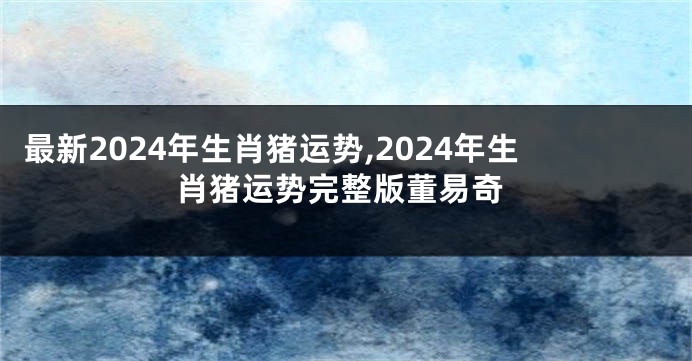 最新2024年生肖猪运势,2024年生肖猪运势完整版董易奇