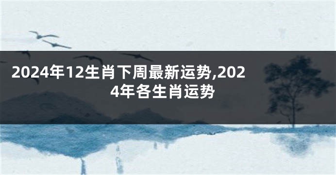 2024年12生肖下周最新运势,2024年各生肖运势