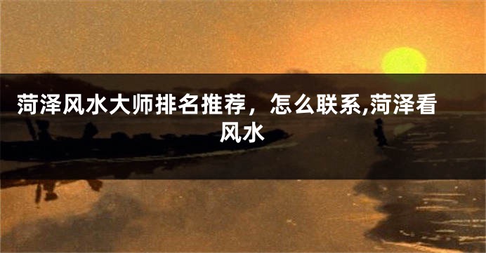 菏泽风水大师排名推荐，怎么联系,菏泽看风水