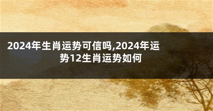 2024年生肖运势可信吗,2024年运势12生肖运势如何