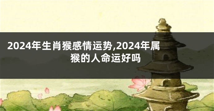 2024年生肖猴感情运势,2024年属猴的人命运好吗