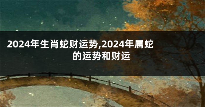 2024年生肖蛇财运势,2024年属蛇的运势和财运