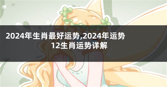 2024年生肖最好运势,2024年运势12生肖运势详解
