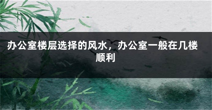 办公室楼层选择的风水，办公室一般在几楼顺利