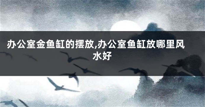 办公室金鱼缸的摆放,办公室鱼缸放哪里风水好