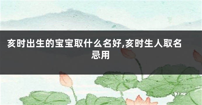 亥时出生的宝宝取什么名好,亥时生人取名忌用