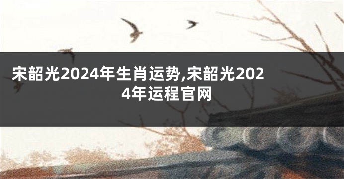 宋韶光2024年生肖运势,宋韶光2024年运程官网