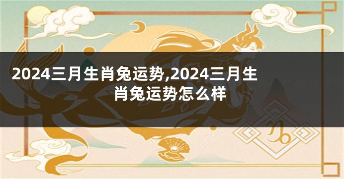 2024三月生肖兔运势,2024三月生肖兔运势怎么样