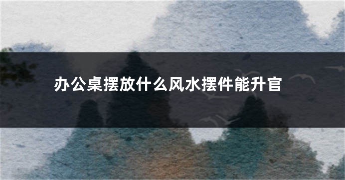 办公桌摆放什么风水摆件能升官