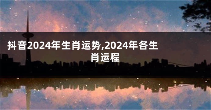 抖音2024年生肖运势,2024年各生肖运程