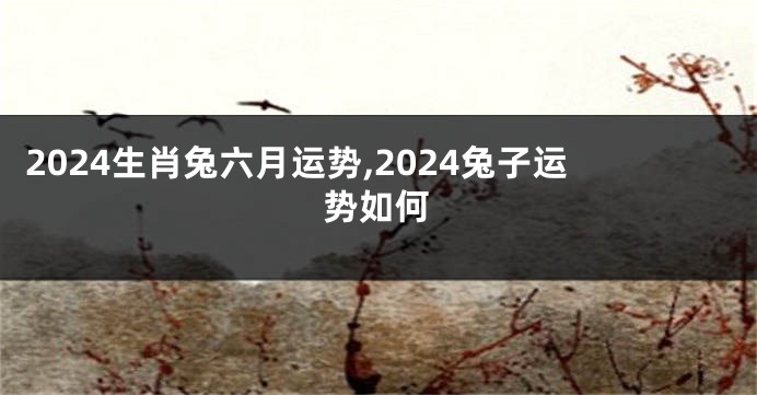 2024生肖兔六月运势,2024兔子运势如何