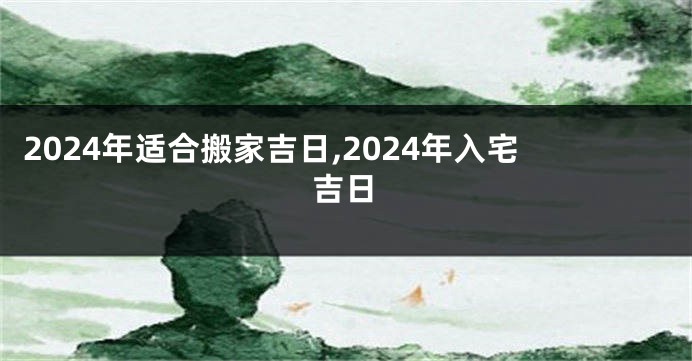 2024年适合搬家吉日,2024年入宅吉日