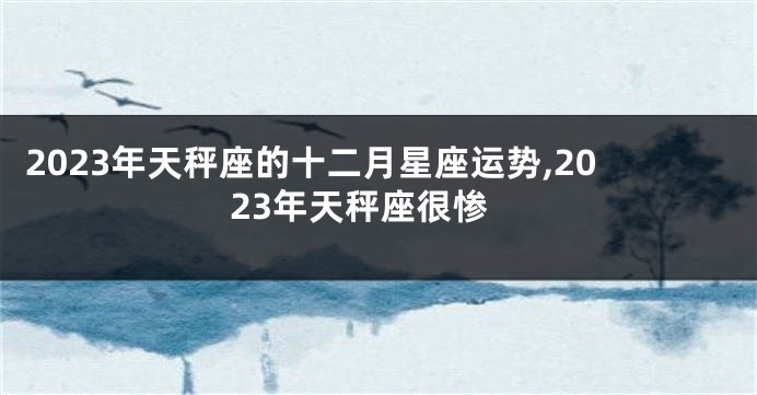 2023年天秤座的十二月星座运势,2023年天秤座很惨