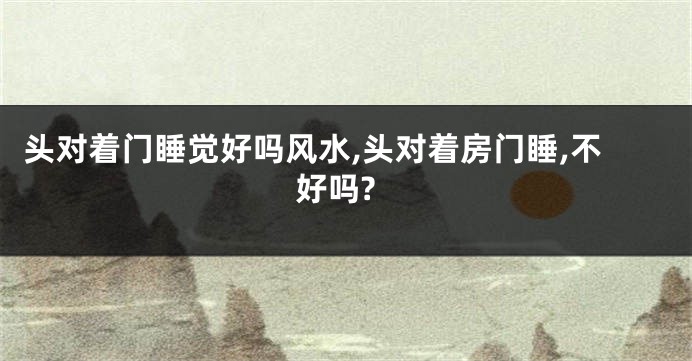 头对着门睡觉好吗风水,头对着房门睡,不好吗?