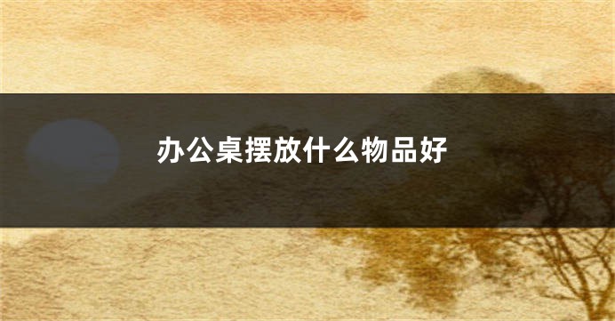 办公桌摆放什么物品好