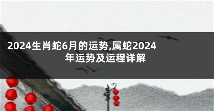2024生肖蛇6月的运势,属蛇2024年运势及运程详解