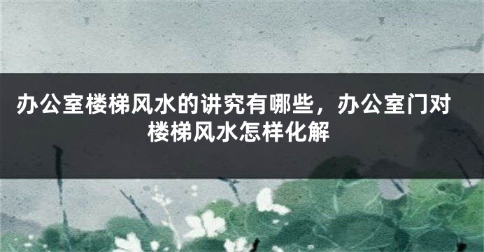 办公室楼梯风水的讲究有哪些，办公室门对楼梯风水怎样化解