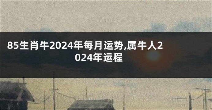 85生肖牛2024年每月运势,属牛人2024年运程