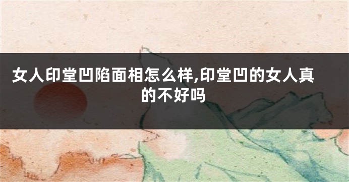 女人印堂凹陷面相怎么样,印堂凹的女人真的不好吗