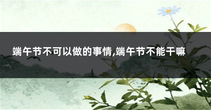 端午节不可以做的事情,端午节不能干嘛