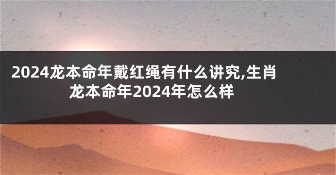 2024龙本命年戴红绳有什么讲究,生肖龙本命年2024年怎么样