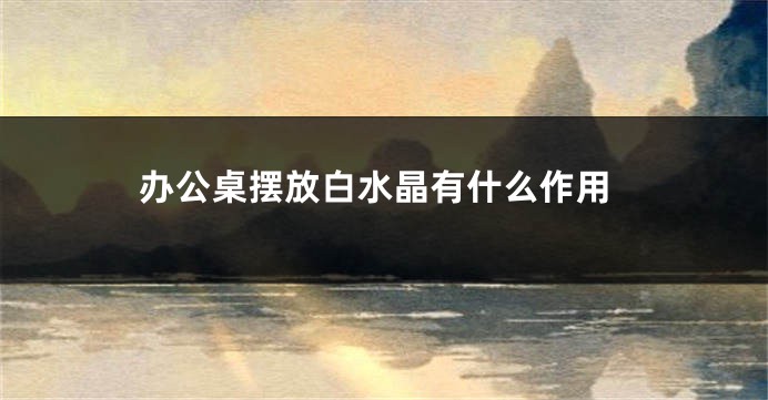 办公桌摆放白水晶有什么作用