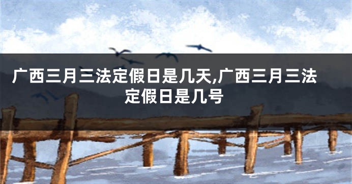 广西三月三法定假日是几天,广西三月三法定假日是几号