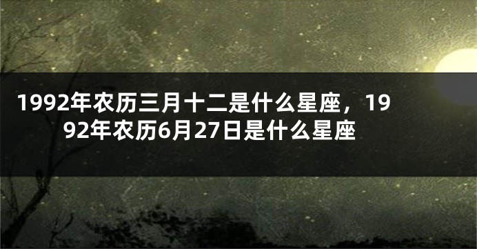 1992年农历三月十二是什么星座，1992年农历6月27日是什么星座
