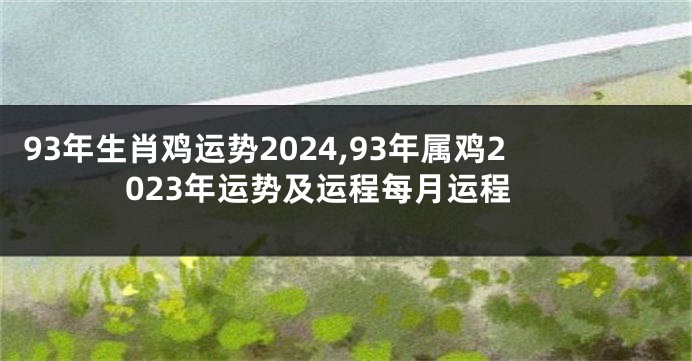 93年生肖鸡运势2024,93年属鸡2023年运势及运程每月运程