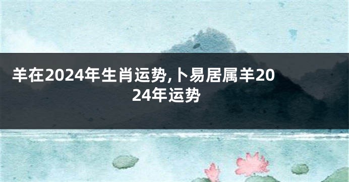 羊在2024年生肖运势,卜易居属羊2024年运势