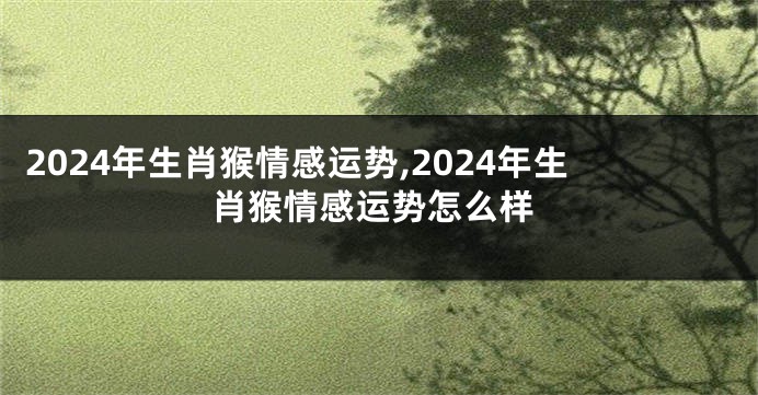 2024年生肖猴情感运势,2024年生肖猴情感运势怎么样