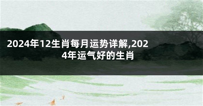 2024年12生肖每月运势详解,2024年运气好的生肖