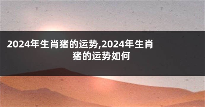 2024年生肖猪的运势,2024年生肖猪的运势如何