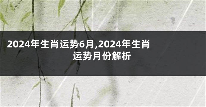 2024年生肖运势6月,2024年生肖运势月份解析