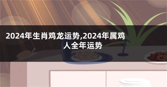2024年生肖鸡龙运势,2024年属鸡人全年运势