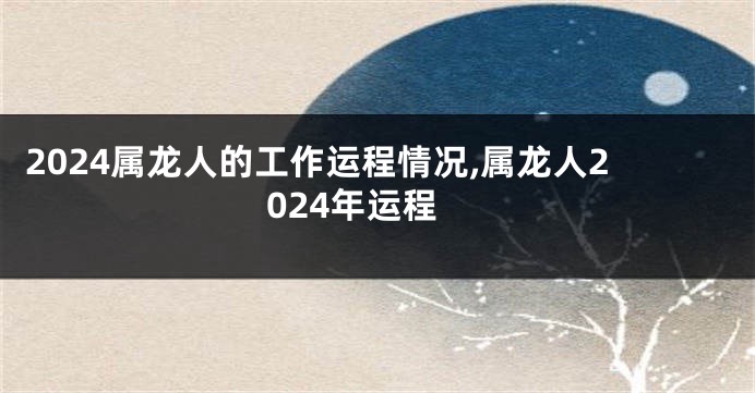 2024属龙人的工作运程情况,属龙人2024年运程