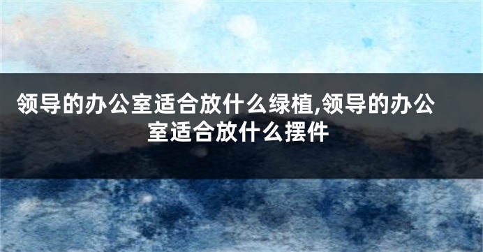 领导的办公室适合放什么绿植,领导的办公室适合放什么摆件