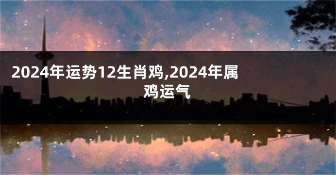 2024年运势12生肖鸡,2024年属鸡运气