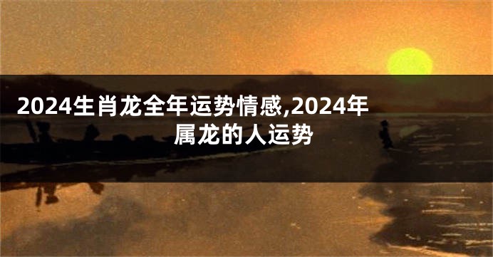 2024生肖龙全年运势情感,2024年属龙的人运势