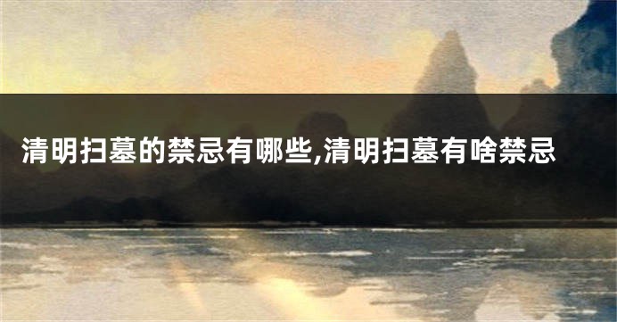 清明扫墓的禁忌有哪些,清明扫墓有啥禁忌