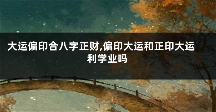 大运偏印合八字正财,偏印大运和正印大运利学业吗