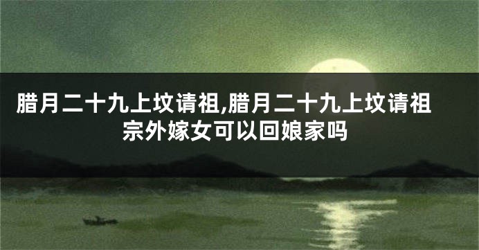 腊月二十九上坟请祖,腊月二十九上坟请祖宗外嫁女可以回娘家吗