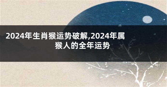 2024年生肖猴运势破解,2024年属猴人的全年运势