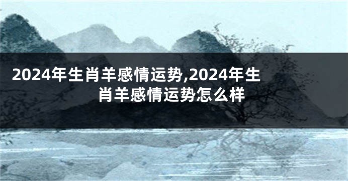 2024年生肖羊感情运势,2024年生肖羊感情运势怎么样