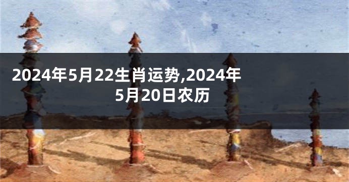 2024年5月22生肖运势,2024年5月20日农历