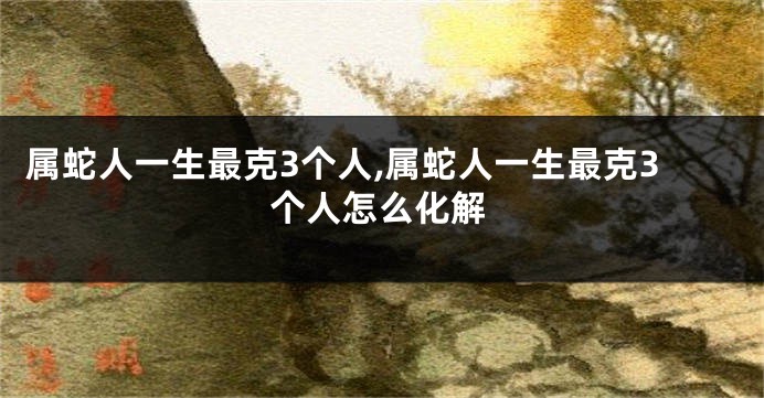属蛇人一生最克3个人,属蛇人一生最克3个人怎么化解