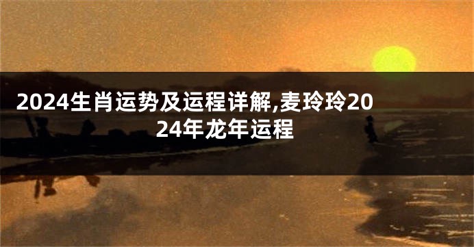 2024生肖运势及运程详解,麦玲玲2024年龙年运程