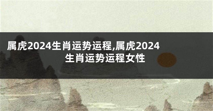 属虎2024生肖运势运程,属虎2024生肖运势运程女性