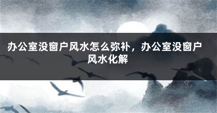 办公室没窗户风水怎么弥补，办公室没窗户风水化解