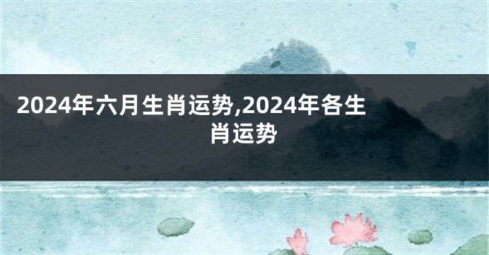 2024年六月生肖运势,2024年各生肖运势